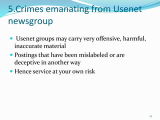 5.Crimes emanating from Usenet
newsgroup
 Usenet groups may carry very offensive, harmful,
inaccurate material
 Postings that have been mislabeled or are
deceptive in another way
 Hence service at your own risk
22
 
