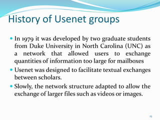 History of Usenet groups
 In 1979 it was developed by two graduate students
from Duke University in North Carolina (UNC) as
a network that allowed users to exchange
quantities of information too large for mailboxes
 Usenet was designed to facilitate textual exchanges
between scholars.
 Slowly, the network structure adapted to allow the
exchange of larger files such as videos or images.
23
 