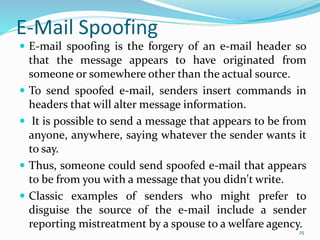 E-Mail Spoofing
 E-mail spoofing is the forgery of an e-mail header so
that the message appears to have originated from
someone or somewhere other than the actual source.
 To send spoofed e-mail, senders insert commands in
headers that will alter message information.
 It is possible to send a message that appears to be from
anyone, anywhere, saying whatever the sender wants it
to say.
 Thus, someone could send spoofed e-mail that appears
to be from you with a message that you didn't write.
 Classic examples of senders who might prefer to
disguise the source of the e-mail include a sender
reporting mistreatment by a spouse to a welfare agency.
25
 