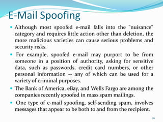 E-Mail Spoofing
 Although most spoofed e-mail falls into the "nuisance"
category and requires little action other than deletion, the
more malicious varieties can cause serious problems and
security risks.
 For example, spoofed e-mail may purport to be from
someone in a position of authority, asking for sensitive
data, such as passwords, credit card numbers, or other
personal information -- any of which can be used for a
variety of criminal purposes.
 The Bank of America, eBay, and Wells Fargo are among the
companies recently spoofed in mass spam mailings.
 One type of e-mail spoofing, self-sending spam, involves
messages that appear to be both to and from the recipient.
26
 