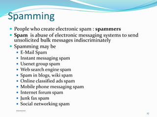 Spamming
 People who create electronic spam : spammers
 Spam is abuse of electronic messaging systems to send
unsolicited bulk messages indiscriminately
 Spamming may be
 E-Mail Spam
 Instant messaging spam
 Usenet group spam
 Web search engine spam
 Spam in blogs, wiki spam
 Online classified ads spam
 Mobile phone messaging spam
 Internet forum spam
 Junk fax spam
 Social networking spam
……..
27
 