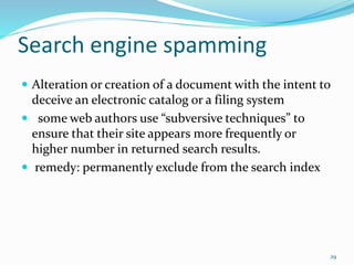 Search engine spamming
 Alteration or creation of a document with the intent to
deceive an electronic catalog or a filing system
 some web authors use “subversive techniques” to
ensure that their site appears more frequently or
higher number in returned search results.
 remedy: permanently exclude from the search index
29
 