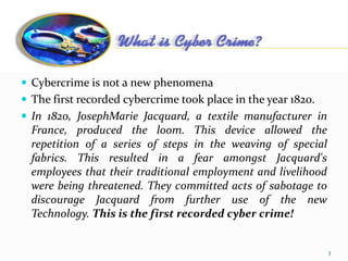 Cybercrime
 Cybercrime is not a new phenomena
 The first recorded cybercrime took place in the year 1820.
 In 1820, JosephMarie Jacquard, a textile manufacturer in
France, produced the loom. This device allowed the
repetition of a series of steps in the weaving of special
fabrics. This resulted in a fear amongst Jacquard's
employees that their traditional employment and livelihood
were being threatened. They committed acts of sabotage to
discourage Jacquard from further use of the new
Technology. This is the first recorded cyber crime!
3
 
