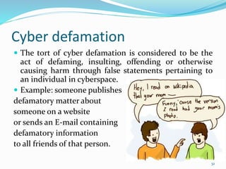 Cyber defamation
 The tort of cyber defamation is considered to be the
act of defaming, insulting, offending or otherwise
causing harm through false statements pertaining to
an individual in cyberspace.
 Example: someone publishes
defamatory matter about
someone on a website
or sends an E-mail containing
defamatory information
to all friends of that person.
32
 