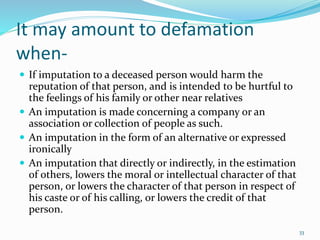 It may amount to defamation
when-
 If imputation to a deceased person would harm the
reputation of that person, and is intended to be hurtful to
the feelings of his family or other near relatives
 An imputation is made concerning a company or an
association or collection of people as such.
 An imputation in the form of an alternative or expressed
ironically
 An imputation that directly or indirectly, in the estimation
of others, lowers the moral or intellectual character of that
person, or lowers the character of that person in respect of
his caste or of his calling, or lowers the credit of that
person.
33
 