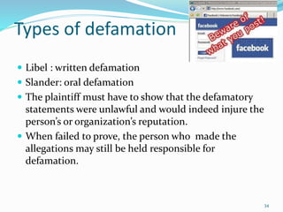 Types of defamation
 Libel : written defamation
 Slander: oral defamation
 The plaintiff must have to show that the defamatory
statements were unlawful and would indeed injure the
person’s or organization’s reputation.
 When failed to prove, the person who made the
allegations may still be held responsible for
defamation.
34
 