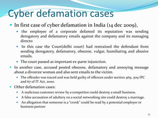 Cyber defamation cases
 In first case of cyber defamation in India (14 dec 2009),
 the employee of a corporate defamed its reputation was sending
derogatory and defamatory emails against the company and its managing
directo
 In this case the Court(delhi court) had restrained the defendant from
sending derogatory, defamatory, obscene, vulgar, humiliating and abusive
emails.
 The court passed as important ex-parte injunction.
 In another case, accused posted obscene, defamatory and annoying message
about a divorcee woman and also sent emails to the victim.
 The offender was traced and was held guilty of offences under section 469, 509 IPC
and 67 of IT Act, 2000.
 Other defamation cases:
 A malicious customer review by a competitor could destroy a small business.
 A false accusation of adultery on a social networking site could destroy a marriage.
 An allegation that someone is a “crook” could be read by a potential employer or
business partner
35
 