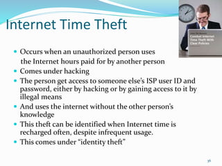 Internet Time Theft
 Occurs when an unauthorized person uses
the Internet hours paid for by another person
 Comes under hacking
 The person get access to someone else’s ISP user ID and
password, either by hacking or by gaining access to it by
illegal means
 And uses the internet without the other person’s
knowledge
 This theft can be identified when Internet time is
recharged often, despite infrequent usage.
 This comes under “identity theft”
36
 