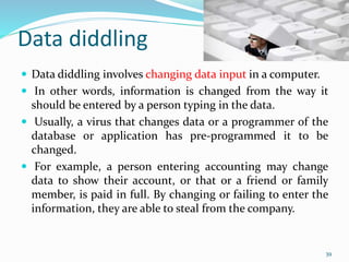 Data diddling
 Data diddling involves changing data input in a computer.
 In other words, information is changed from the way it
should be entered by a person typing in the data.
 Usually, a virus that changes data or a programmer of the
database or application has pre-programmed it to be
changed.
 For example, a person entering accounting may change
data to show their account, or that or a friend or family
member, is paid in full. By changing or failing to enter the
information, they are able to steal from the company.
39
 