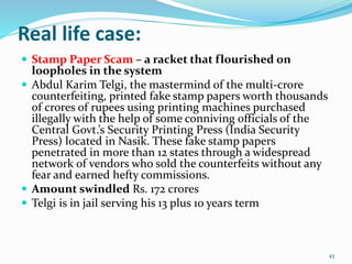 Real life case:
 Stamp Paper Scam – a racket that flourished on
loopholes in the system
 Abdul Karim Telgi, the mastermind of the multi-crore
counterfeiting, printed fake stamp papers worth thousands
of crores of rupees using printing machines purchased
illegally with the help of some conniving officials of the
Central Govt.’s Security Printing Press (India Security
Press) located in Nasik. These fake stamp papers
penetrated in more than 12 states through a widespread
network of vendors who sold the counterfeits without any
fear and earned hefty commissions.
 Amount swindled Rs. 172 crores
 Telgi is in jail serving his 13 plus 10 years term
43
 