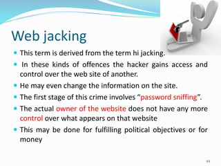 Web jacking
 This term is derived from the term hi jacking.
 In these kinds of offences the hacker gains access and
control over the web site of another.
 He may even change the information on the site.
 The first stage of this crime involves “password sniffing”.
 The actual owner of the website does not have any more
control over what appears on that website
 This may be done for fulfilling political objectives or for
money
44
 