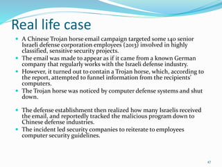 Real life case
 A Chinese Trojan horse email campaign targeted some 140 senior
Israeli defense corporation employees (2013) involved in highly
classified, sensitive security projects.
 The email was made to appear as if it came from a known German
company that regularly works with the Israeli defense industry.
 However, it turned out to contain a Trojan horse, which, according to
the report, attempted to funnel information from the recipients'
computers.
 The Trojan horse was noticed by computer defense systems and shut
down.
 The defense establishment then realized how many Israelis received
the email, and reportedly tracked the malicious program down to
Chinese defense industries.
 The incident led security companies to reiterate to employees
computer security guidelines.
47
 