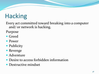 Hacking
Every act committed toward breaking into a computer
and/ or network is hacking.
Purpose
 Greed
 Power
 Publicity
 Revenge
 Adventure
 Desire to access forbidden information
 Destructive mindset
48
 