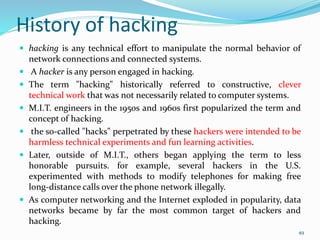 History of hacking
 hacking is any technical effort to manipulate the normal behavior of
network connections and connected systems.
 A hacker is any person engaged in hacking.
 The term "hacking" historically referred to constructive, clever
technical work that was not necessarily related to computer systems.
 M.I.T. engineers in the 1950s and 1960s first popularized the term and
concept of hacking.
 the so-called "hacks" perpetrated by these hackers were intended to be
harmless technical experiments and fun learning activities.
 Later, outside of M.I.T., others began applying the term to less
honorable pursuits. for example, several hackers in the U.S.
experimented with methods to modify telephones for making free
long-distance calls over the phone network illegally.
 As computer networking and the Internet exploded in popularity, data
networks became by far the most common target of hackers and
hacking.
49
 