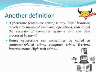 Another definition
 “Cybercrime (computer crime) is any illegal behavior,
directed by means of electronic operations, that target
the security of computer systems and the data
processed by them”.
 Hence cybercrime can sometimes be called as
computer-related crime, computer crime, E-crime,
Internet crime, High-tech crime….
5
 