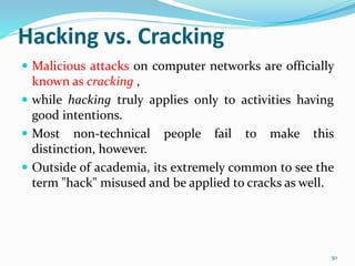 Hacking vs. Cracking
 Malicious attacks on computer networks are officially
known as cracking ,
 while hacking truly applies only to activities having
good intentions.
 Most non-technical people fail to make this
distinction, however.
 Outside of academia, its extremely common to see the
term "hack" misused and be applied to cracks as well.
50
 