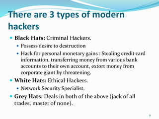 There are 3 types of modern
hackers
 Black Hats: Criminal Hackers.
 Possess desire to destruction
 Hack for personal monetary gains : Stealing credit card
information, transferring money from various bank
accounts to their own account, extort money from
corporate giant by threatening.
 White Hats: Ethical Hackers.
 Network Security Specialist.
 Grey Hats: Deals in both of the above (jack of all
trades, master of none).
51
 