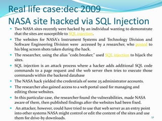 Real life case:dec 2009
NASA site hacked via SQL Injection
 Two NASA sites recently were hacked by an individual wanting to demonstrate
that the sites are susceptible to SQL injection.
 The websites for NASA's Instrument Systems and Technology Division and
Software Engineering Division were accessed by a researcher, who posted to
his blog screen shots taken during the hack.
 The researcher, using the alias "c0de.breaker," used SQL injection to hijack the
sites.
 SQL injection is an attack process where a hacker adds additional SQL code
commands to a page request and the web server then tries to execute those
commands within the backend database
 The NASA hack yielded the credentials of some 25 administrator accounts.
 The researcher also gained access to a web portal used for managing and
editing those websites.
 In this particular case, the researcher found the vulnerabilities, made NASA
aware of them, then published findings after the websites had been fixed.
 An attacker, however, could have tried to use that web server as an entry point
into other systems NASA might control or edit the content of the sites and use
them for drive-by downloads. 52
 