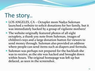 The story..
 LOS ANGELES, CA – Octuplet mom Nadya Suleman
launched a website to solicit donations for her family, but it
was immediately hacked by a group of vigilante mothers!
 The website originally featured photos of all eight
octuplets, a thank you note from Suleman, images of
children’s toys and a large donation button for viewers to
send money through. Suleman also provided an address
where people can send items such as diapers and formula.
 Suleman was perhaps not prepared for the backlash she
was to receive, as the site was hacked and brought down
within hours. The original homepage was left up but
defaced, as seen in the screenshot.
54
 