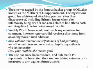  The site was tagged by the famous hacker group MOD, also
known as the Mothers of Disappointment. The mysterious
group has a history of attacking personal sites they
disapprove of, including Britney Spears when she
infamously hung dry her sons on a clothes line after a bath,
and Angelina Jolie for being Angelina Jolie.
 Weekly World News could not reach any members for
comment, however reporters did receive a short note from
an anonymous e-mail address:
 mod will not tolerate the selfish acts of bad parenting
we will remain true to our mission despite any setbacks
viva la maternity
(call your mother, she misses you)
 The site has since been restored, and Suleman’s PR
representative has stated they are now taking extra security
measures to arm against future attacks.
55
 