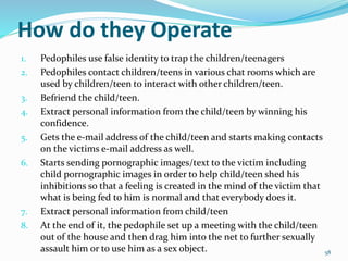 How do they Operate
1. Pedophiles use false identity to trap the children/teenagers
2. Pedophiles contact children/teens in various chat rooms which are
used by children/teen to interact with other children/teen.
3. Befriend the child/teen.
4. Extract personal information from the child/teen by winning his
confidence.
5. Gets the e-mail address of the child/teen and starts making contacts
on the victims e-mail address as well.
6. Starts sending pornographic images/text to the victim including
child pornographic images in order to help child/teen shed his
inhibitions so that a feeling is created in the mind of the victim that
what is being fed to him is normal and that everybody does it.
7. Extract personal information from child/teen
8. At the end of it, the pedophile set up a meeting with the child/teen
out of the house and then drag him into the net to further sexually
assault him or to use him as a sex object. 58
 