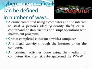Cybercrime specifically
can be defined
in number of ways…
 A crime committed using a computer and the internet
to steal a person’s identity(identity theft) or sell
contraband or stalk victims or disrupt operations with
malevolent programs.
 Crimes completed either on or with a computer
 Any illegal activity through the Internet or on the
computer.
 All criminal activities done using the medium of
computers, the Internet, cyberspace and the WWW.
6
 
