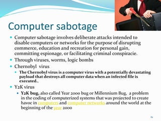 Computer sabotage
 Computer sabotage involves deliberate attacks intended to
disable computers or networks for the purpose of disrupting
commerce, education and recreation for personal gain,
committing espionage, or facilitating criminal conspiracie.
 Through viruses, worms, logic bombs
 Chernobyl virus
 The Chernobyl virus is a computer virus with a potentially devastating
payload that destroys all computer data when an infected file is
executed.,
 Y2K virus
 Y2K bug, also called Year 2000 bug or Millennium Bug, a problem
in the coding of computerized systems that was projected to create
havoc in computers and computer networks around the world at the
beginning of the year 2000
61
 