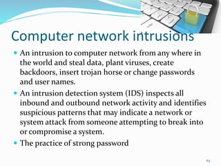 Computer network intrusions
 An intrusion to computer network from any where in
the world and steal data, plant viruses, create
backdoors, insert trojan horse or change passwords
and user names.
 An intrusion detection system (IDS) inspects all
inbound and outbound network activity and identifies
suspicious patterns that may indicate a network or
system attack from someone attempting to break into
or compromise a system.
 The practice of strong password
63
 