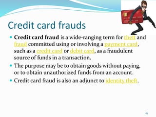 Credit card frauds
 Credit card fraud is a wide-ranging term for theft and
fraud committed using or involving a payment card,
such as a credit card or debit card, as a fraudulent
source of funds in a transaction.
 The purpose may be to obtain goods without paying,
or to obtain unauthorized funds from an account.
 Credit card fraud is also an adjunct to identity theft.
65
 