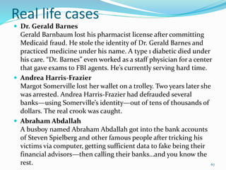 Real life cases
 Dr. Gerald Barnes
Gerald Barnbaum lost his pharmacist license after committing
Medicaid fraud. He stole the identity of Dr. Gerald Barnes and
practiced medicine under his name. A type 1 diabetic died under
his care. “Dr. Barnes” even worked as a staff physician for a center
that gave exams to FBI agents. He’s currently serving hard time.
 Andrea Harris-Frazier
Margot Somerville lost her wallet on a trolley. Two years later she
was arrested. Andrea Harris-Frazier had defrauded several
banks—using Somerville’s identity—out of tens of thousands of
dollars. The real crook was caught.
 Abraham Abdallah
A busboy named Abraham Abdallah got into the bank accounts
of Steven Spielberg and other famous people after tricking his
victims via computer, getting sufficient data to fake being their
financial advisors—then calling their banks…and you know the
rest. 67
 