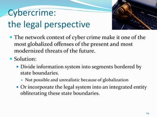 Cybercrime:
the legal perspective
 The network context of cyber crime make it one of the
most globalized offenses of the present and most
modernized threats of the future.
 Solution:
 Divide information system into segments bordered by
state boundaries.
 Not possible and unrealistic because of globalization
 Or incorporate the legal system into an integrated entity
obliterating these state boundaries.
69
 