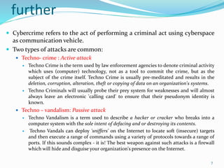 further
 Cybercrime refers to the act of performing a criminal act using cyberspace
as communication vehicle.
 Two types of attacks are common:
 Techno- crime : Active attack
 Techno Crime is the term used by law enforcement agencies to denote criminal activity
which uses (computer) technology, not as a tool to commit the crime, but as the
subject of the crime itself. Techno Crime is usually pre-meditated and results in the
deletion, corruption, alteration, theft or copying of data on an organization's systems.
 Techno Criminals will usually probe their prey system for weaknesses and will almost
always leave an electronic 'calling card' to ensure that their pseudonym identity is
known.
 Techno – vandalism: Passive attack
 Techno Vandalism is a term used to describe a hacker or cracker who breaks into a
computer system with the sole intent of defacing and or destroying its contents.
 Techno Vandals can deploy 'sniffers' on the Internet to locate soft (insecure) targets
and then execute a range of commands using a variety of protocols towards a range of
ports. If this sounds complex - it is! The best weapon against such attacks is a firewall
which will hide and disguise your organization's presence on the Internet.
7
 