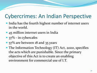 Cybercrimes: An Indian Perspective
 India has the fourth highest number of internet users
in the world.
 45 million internet users in India
 37% - in cybercafes
 57% are between 18 and 35 years
 The Information Technology (IT) Act, 2000, specifies
the acts which are punishable. Since the primary
objective of this Act is to create an enabling
environment for commercial use of I.T.
70
 