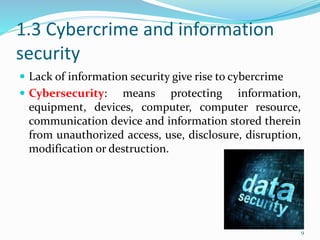 1.3 Cybercrime and information
security
 Lack of information security give rise to cybercrime
 Cybersecurity: means protecting information,
equipment, devices, computer, computer resource,
communication device and information stored therein
from unauthorized access, use, disclosure, disruption,
modification or destruction.
9
 
