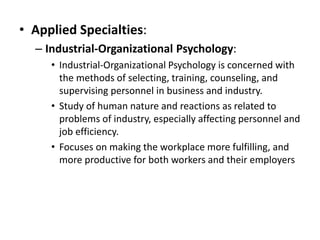 • Applied Specialties:
– Industrial-Organizational Psychology:
• Industrial-Organizational Psychology is concerned with
the methods of selecting, training, counseling, and
supervising personnel in business and industry.
• Study of human nature and reactions as related to
problems of industry, especially affecting personnel and
job efficiency.
• Focuses on making the workplace more fulfilling, and
more productive for both workers and their employers
 