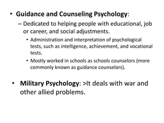 • Guidance and Counseling Psychology:
– Dedicated to helping people with educational, job
or career, and social adjustments.
• Administration and interpretation of psychological
tests, such as intelligence, achievement, and vocational
tests.
• Mostly worked in schools as schools counselors (more
commonly known as guidance counselors).
• Military Psychology: >It deals with war and
other allied problems.
 