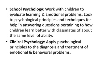 • School Psychology: Work with children to
evaluate learning & Emotional problems. Look
to psychological principles and techniques for
help in answering questions pertaining to how
children learn better with classmates of about
the same level of ability.
• Clinical Psychology: Apply psychological
principles to the diagnosis and treatment of
emotional & behavioral problems.
 