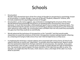 Schools
• Structuralism
Wundt’s ideas formed the basis of the first school of thought (or perspective) in psychology, known
as structuralism. In reality, though, it was one of Wundt’s students, Edward B. Tichener, who
formally established this psychological school of thought.
• Structuralism, as the name suggests, was centered on investigating the structure of the mind.
Wundt believed that psychology should focus on breaking down consciousness into its basic
elements, in much the same way a child would pull apart a toy to reveal its component parts. The
idea of determining the specific structure of something so abstract and dynamic as the mind may
seem absurd to many today. Yet, structuralists were confident that not only could they accomplish
this goal, but that they could do so scientifically.
• Wundt advanced the technique of introspection as the “scientific” tool that would enable
researchers to unveil the structure of the mind. Introspection involves looking inwards; reflecting
on, analyzing and trying to make sense of our own internal experiences as they occur.
• In employing this technique, trained subjects were presented with various forms of stimuli and
asked to describe as clearly and “objectively” as possible what they experienced. Reports would
then be examined to determine the basic elements of consciousness. For example, if you were
presented with a slice of cake, it would not be enough to simply identify the type of food before
you. You would also need to explain the basic elements of the cake that you able to sense. For
example, you might describe the taste, smell, texture, colour, and shape of the cake in as much
detail as possible.
 