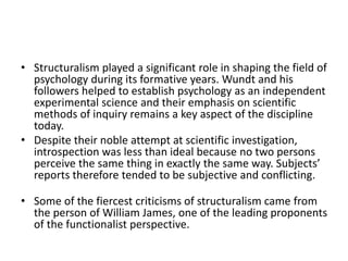 • Structuralism played a significant role in shaping the field of
psychology during its formative years. Wundt and his
followers helped to establish psychology as an independent
experimental science and their emphasis on scientific
methods of inquiry remains a key aspect of the discipline
today.
• Despite their noble attempt at scientific investigation,
introspection was less than ideal because no two persons
perceive the same thing in exactly the same way. Subjects’
reports therefore tended to be subjective and conflicting.
• Some of the fiercest criticisms of structuralism came from
the person of William James, one of the leading proponents
of the functionalist perspective.
 