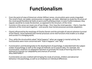 Functionalism
• From the point of view of American scholar William James, structuralists were sorely misguided.
The mind is fluid, not stable; consciousness is ongoing, not static. Attempts to study the structure of
the mind would therefore be futile at worst and frustrating at best. A more fruitful endeavor, they
argued, would be to study the function, as opposed to the structure, of the mind.
• Function in this sense can mean one of two things – first, how the mind operates – that is, how the
elements of the mind work together – and second, how mental processes promote adaptation.
• Clearly influenced by the teachings of Charles Darwin and the principle of natural selection (survival
of the fittest), James believed that mental processes serve vital functions that enable us to adapt
and survive in a changing world.
• Thus, while the structuralists asked “what happens” when we engage in mental activity, the
functionalists were more concerned with “how it happens” and “why.”
• Functionalism contributed greatly to the development of psychology. It extended both the subject
matter of psychology as well as the range of methods use to acquire data. For example, the
functionalists’ emphasis on adaptation led them to promote the study of learning since this is
believed to improve our adaptability and chances of survival.
Why EMOTIONS??
Functionalists are also credited with bringing the study of animals, children and abnormal
behaviour into psychology, as well as an emphasis on individual differences
 