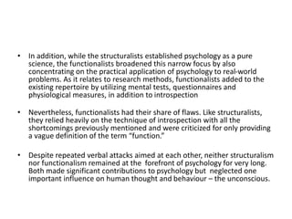 • In addition, while the structuralists established psychology as a pure
science, the functionalists broadened this narrow focus by also
concentrating on the practical application of psychology to real-world
problems. As it relates to research methods, functionalists added to the
existing repertoire by utilizing mental tests, questionnaires and
physiological measures, in addition to introspection
• Nevertheless, functionalists had their share of flaws. Like structuralists,
they relied heavily on the technique of introspection with all the
shortcomings previously mentioned and were criticized for only providing
a vague definition of the term “function.”
• Despite repeated verbal attacks aimed at each other, neither structuralism
nor functionalism remained at the forefront of psychology for very long.
Both made significant contributions to psychology but neglected one
important influence on human thought and behaviour – the unconscious.
 