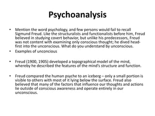 Psychoanalysis
• Mention the word psychology, and few persons would fail to recall
Sigmund Freud. Like the structuralists and functionalists before him, Freud
believed in studying covert behavior, but unlike his predecessors, Freud
was not content with examining only conscious thought; he dived head-
first into the unconscious. What do you understand by unconscious.
• Examples of unconcious
• Freud (1900, 1905) developed a topographical model of the mind,
whereby he described the features of the mind’s structure and function.
• Freud compared the human psyche to an iceberg – only a small portion is
visible to others with most of it lying below the surface. Freud also
believed that many of the factors that influence our thoughts and actions
lie outside of conscious awareness and operate entirely in our
unconscious.
 