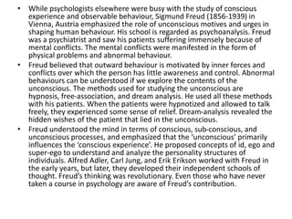 • While psychologists elsewhere were busy with the study of conscious
experience and observable behaviour, Sigmund Freud (1856-1939) in
Vienna, Austria emphasized the role of unconscious motives and urges in
shaping human behaviour. His school is regarded as psychoanalysis. Freud
was a psychiatrist and saw his patients suffering immensely because of
mental conflicts. The mental conflicts were manifested in the form of
physical problems and abnormal behaviour.
• Freud believed that outward behaviour is motivated by inner forces and
conflicts over which the person has little awareness and control. Abnormal
behaviours can be understood if we explore the contents of the
unconscious. The methods used for studying the unconscious are
hypnosis, free-association, and dream analysis. He used all these methods
with his patients. When the patients were hypnotized and allowed to talk
freely, they experienced some sense of relief. Dream-analysis revealed the
hidden wishes of the patient that lied in the unconscious.
• Freud understood the mind in terms of conscious, sub-conscious, and
unconscious processes, and emphasized that the ‘unconscious’ primarily
influences the ‘conscious experience’. He proposed concepts of id, ego and
super-ego to understand and analyze the personality structures of
individuals. Alfred Adler, Carl Jung, and Erik Erikson worked with Freud in
the early years, but later, they developed their independent schools of
thought. Freud’s thinking was revolutionary. Even those who have never
taken a course in psychology are aware of Freud’s contribution.
 