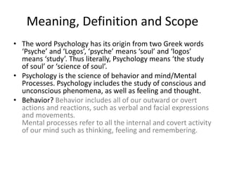 Meaning, Definition and Scope
• The word Psychology has its origin from two Greek words
‘Psyche’ and ‘Logos’, ‘psyche’ means ‘soul’ and ‘logos’
means ‘study’. Thus literally, Psychology means ‘the study
of soul’ or ‘science of soul’.
• Psychology is the science of behavior and mind/Mental
Processes. Psychology includes the study of conscious and
unconscious phenomena, as well as feeling and thought.
• Behavior? Behavior includes all of our outward or overt
actions and reactions, such as verbal and facial expressions
and movements.
Mental processes refer to all the internal and covert activity
of our mind such as thinking, feeling and remembering.
 