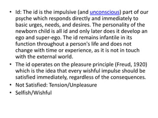 • Id: The id is the impulsive (and unconscious) part of our
psyche which responds directly and immediately to
basic urges, needs, and desires. The personality of the
newborn child is all id and only later does it develop an
ego and super-ego. The id remains infantile in its
function throughout a person's life and does not
change with time or experience, as it is not in touch
with the external world.
• The id operates on the pleasure principle (Freud, 1920)
which is the idea that every wishful impulse should be
satisfied immediately, regardless of the consequences.
• Not Satisfied: Tension/Unpleasure
• Selfish/Wishful
 