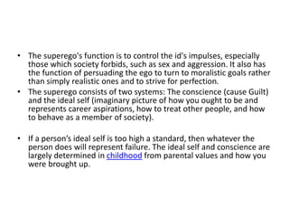 • The superego's function is to control the id's impulses, especially
those which society forbids, such as sex and aggression. It also has
the function of persuading the ego to turn to moralistic goals rather
than simply realistic ones and to strive for perfection.
• The superego consists of two systems: The conscience (cause Guilt)
and the ideal self (imaginary picture of how you ought to be and
represents career aspirations, how to treat other people, and how
to behave as a member of society).
• If a person’s ideal self is too high a standard, then whatever the
person does will represent failure. The ideal self and conscience are
largely determined in childhood from parental values and how you
were brought up.
 