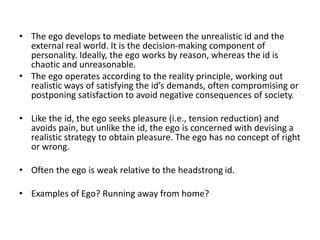 • The ego develops to mediate between the unrealistic id and the
external real world. It is the decision-making component of
personality. Ideally, the ego works by reason, whereas the id is
chaotic and unreasonable.
• The ego operates according to the reality principle, working out
realistic ways of satisfying the id’s demands, often compromising or
postponing satisfaction to avoid negative consequences of society.
• Like the id, the ego seeks pleasure (i.e., tension reduction) and
avoids pain, but unlike the id, the ego is concerned with devising a
realistic strategy to obtain pleasure. The ego has no concept of right
or wrong.
• Often the ego is weak relative to the headstrong id.
• Examples of Ego? Running away from home?
 