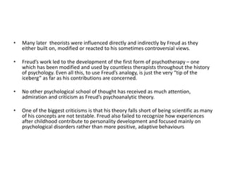 • Many later theorists were influenced directly and indirectly by Freud as they
either built on, modified or reacted to his sometimes controversial views.
• Freud’s work led to the development of the first form of psychotherapy – one
which has been modified and used by countless therapists throughout the history
of psychology. Even all this, to use Freud’s analogy, is just the very “tip of the
iceberg” as far as his contributions are concerned.
• No other psychological school of thought has received as much attention,
admiration and criticism as Freud’s psychoanalytic theory.
• One of the biggest criticisms is that his theory falls short of being scientific as many
of his concepts are not testable. Freud also failed to recognize how experiences
after childhood contribute to personality development and focused mainly on
psychological disorders rather than more positive, adaptive behaviours
 