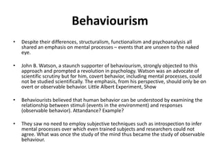 Behaviourism
• Despite their differences, structuralism, functionalism and psychoanalysis all
shared an emphasis on mental processes – events that are unseen to the naked
eye.
• John B. Watson, a staunch supporter of behaviourism, strongly objected to this
approach and prompted a revolution in psychology. Watson was an advocate of
scientific scrutiny but for him, covert behavior, including mental processes, could
not be studied scientifically. The emphasis, from his perspective, should only be on
overt or observable behavior. Little Albert Experiment, Show
• Behaviourists believed that human behavior can be understood by examining the
relationship between stimuli (events in the environment) and responses
(observable behavior). Attandance? Example?
• They saw no need to employ subjective techniques such as introspection to infer
mental processes over which even trained subjects and researchers could not
agree. What was once the study of the mind thus became the study of observable
behaviour.
 