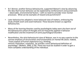 • B.F. Skinner, another famous behaviourist, supported Watson’s view by advancing
the idea that human behavior can be explained by reinforcement and punishment
– observable, environmental factors – with no need to consider inner mental
processes. What can be examples of reward and punishment?
• Later behaviourists adopted a more balanced view of matters, embracing the
study of both overt and covert behavior. These became known as cognitive
behaviourists.
• Many of the learning theories used by psychologists today were also born out of
the behaviourist school of thought and are frequently applied in behavior
modification and the treatment of some psychological disorders
• Nevertheless, the strict behaviourist view of Watson, was in no way superior to the
narrow emphasis of structuralists and functionalists on mental life alone. Indeed,
“many aspects of human experience (e.g. thinking,
intrinsic motivation, creativity)…lie outside a strict behavioural definition of
psychology” (Walters, 2002, p.29). These too must be studied in order to gain a
more complete understanding of the individual.
 